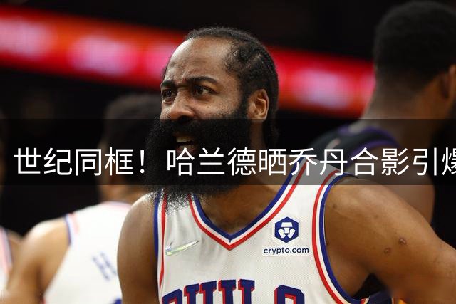 世纪同框！哈兰德晒乔丹合影引爆外网 两代体坛传奇跨界相遇