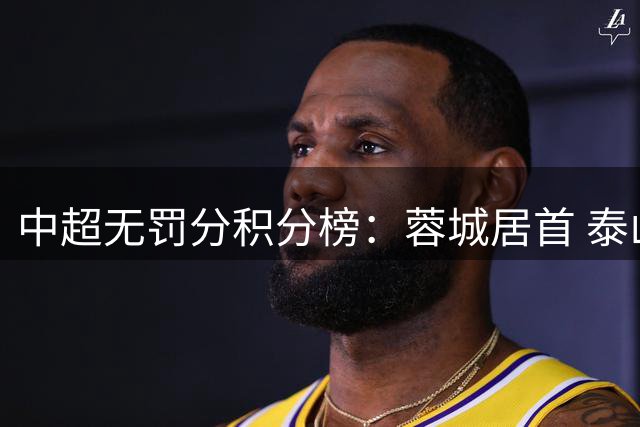 中超无罚分积分榜：蓉城居首 泰山国安申花2-4 海港第11 三镇垫底