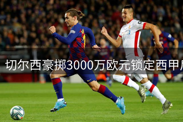 切尔西豪掷3000万欧元锁定西甲后卫查瓦里亚