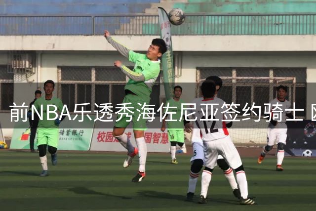 前NBA乐透秀海佐尼亚签约骑士 欧洲MVP时隔六年重返美职篮