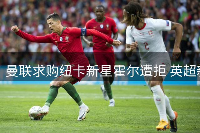 曼联求购纽卡新星霍尔遭拒 英超新贵强势表态留人
