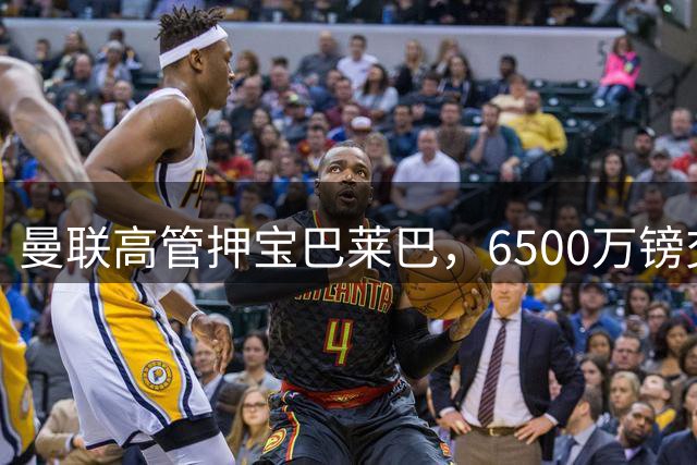 曼联高管押宝巴莱巴，6500万镑交易考验管理层眼光