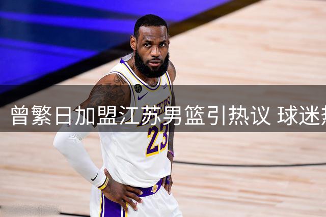 曾繁日加盟江苏男篮引热议 球迷热议其赛场价值与商业潜力