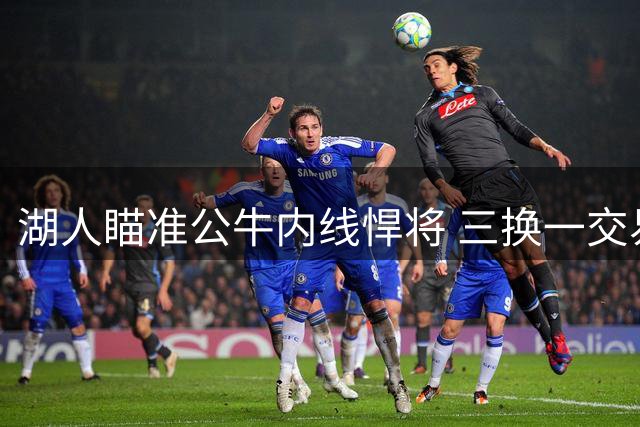 湖人瞄准公牛内线悍将 三换一交易方案曝光引热议