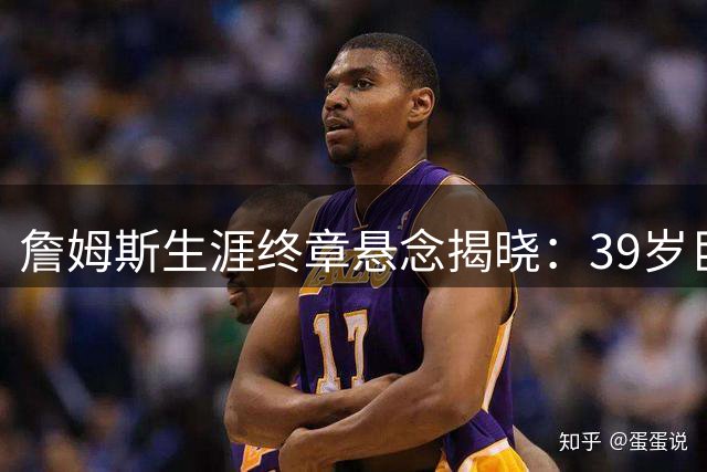 詹姆斯生涯终章悬念揭晓：39岁巨星将如何书写最后传奇？