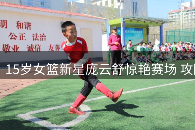 15岁女篮新星庞云舒惊艳赛场 攻防全能表现引热议