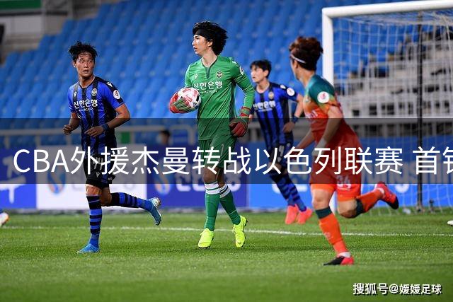 CBA外援杰曼转战以色列联赛 首钢争冠前景引热议